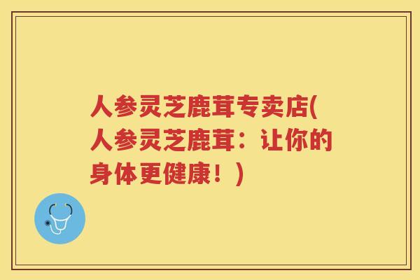 人参灵芝鹿茸专卖店(人参灵芝鹿茸：让你的身体更健康！)