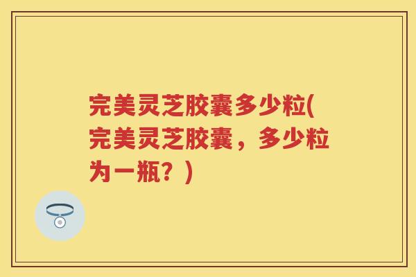 完美灵芝胶囊多少粒(完美灵芝胶囊,多少粒为一瓶?) 完美灵芝胶囊多少粒(完美灵芝胶囊,多少粒为一瓶?)