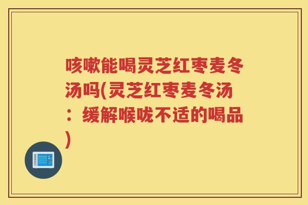 能喝灵芝红枣麦冬汤吗(灵芝红枣麦冬汤:缓解喉咙不适的喝品) 能喝灵芝红枣麦冬汤吗(灵芝红枣麦冬汤:缓解喉咙不适的喝品)