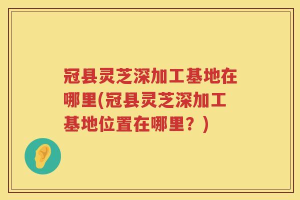 冠县灵芝深加工基地在哪里(冠县灵芝深加工基地位置在哪里？)
