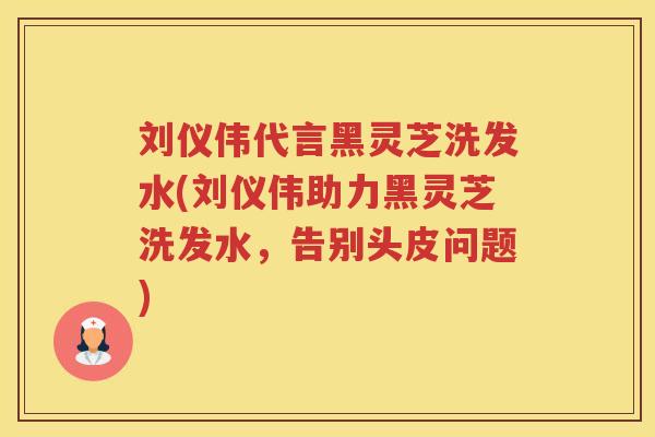 刘仪伟代言黑灵芝洗发水(刘仪伟助力黑灵芝洗发水,告别头皮问题) 刘仪伟代言黑灵芝洗发水(刘仪伟助力黑灵芝洗发水,告别头皮问题)