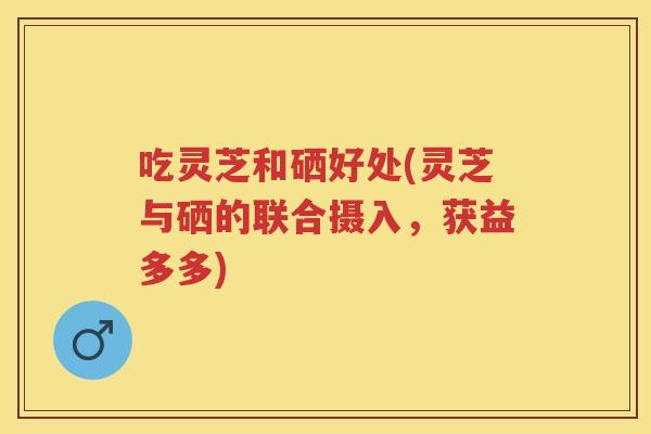 吃灵芝和硒好处(灵芝与硒的联合摄入,获益多多) 吃灵芝和硒好处(灵芝与硒的联合摄入,获益多多)
