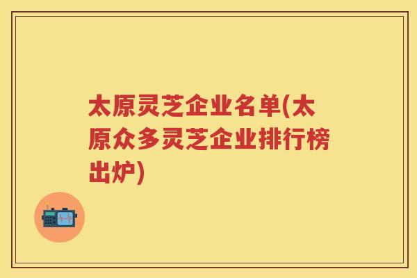 太原灵芝企业名单(太原众多灵芝企业排行榜出炉)