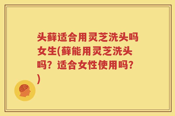头藓适合用灵芝洗头吗女生(藓能用灵芝洗头吗？适合女性使用吗？)