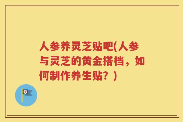人参养灵芝贴吧(人参与灵芝的黄金搭档，如何制作养生贴？)