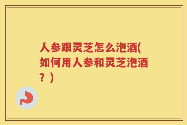 人参跟灵芝怎么泡酒(如何用人参和灵芝泡酒?) 人参跟灵芝怎么泡酒(如何用人参和灵芝泡酒?)