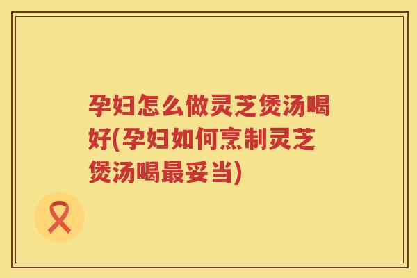 孕妇怎么做灵芝煲汤喝好(孕妇如何烹制灵芝煲汤喝妥当) 孕妇怎么做灵芝煲汤喝好(孕妇如何烹制灵芝煲汤喝妥当)