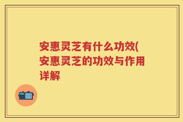 安惠灵芝有什么功效(安惠灵芝的功效与作用详解