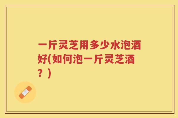 一斤灵芝用多少水泡酒好(如何泡一斤灵芝酒？)
