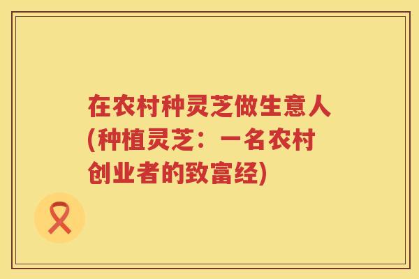 在农村种灵芝做生意人(种植灵芝:一名农村创业者的致富经) 在农村种灵芝做生意人(种植灵芝:一名农村创业者的致富经)