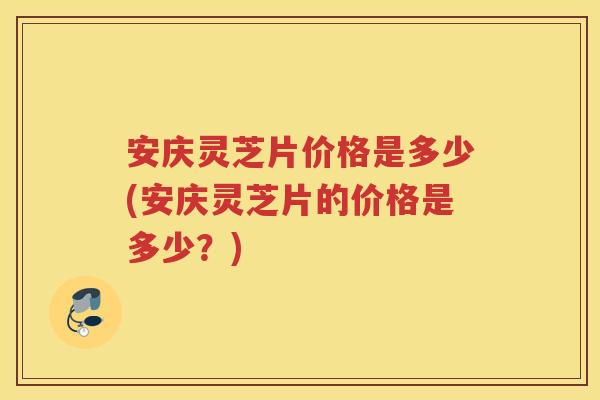 安庆灵芝片价格是多少(安庆灵芝片的价格是多少？)