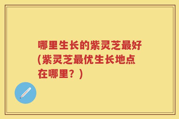 哪里生长的紫灵芝好(紫灵芝优生长地点在哪里?) 哪里生长的紫灵芝好(紫灵芝优生长地点在哪里?)