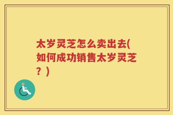 太岁灵芝怎么卖出去(如何成功销售太岁灵芝？)
