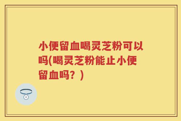 小便留喝灵芝粉可以吗(喝灵芝粉能止小便留吗?) 小便留喝灵芝粉可以吗(喝灵芝粉能止小便留吗?)