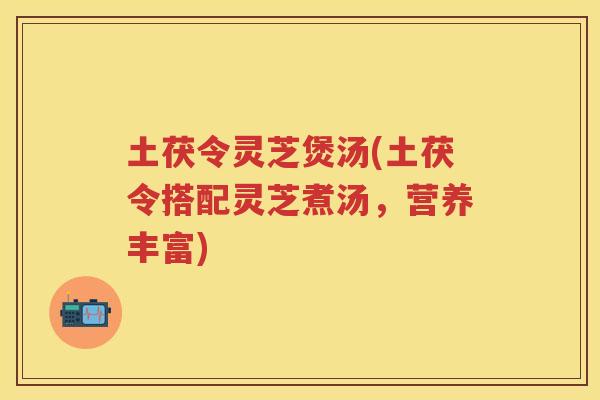 土茯令灵芝煲汤(土茯令搭配灵芝煮汤,营养丰富) 土茯令灵芝煲汤(土茯令搭配灵芝煮汤,营养丰富)