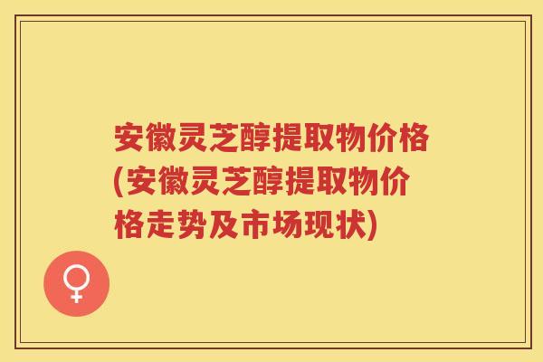 安徽灵芝醇提取物价格(安徽灵芝醇提取物价格走势及市场现状)
