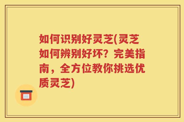 如何识别好灵芝(灵芝如何辨别好坏?完美指南,全方位教你挑选优质灵芝) 如何识别好灵芝(灵芝如何辨别好坏?完美指南,全方位教你挑选优质灵芝)
