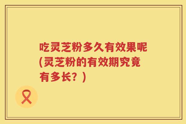 吃灵芝粉多久有效果呢(灵芝粉的有效期究竟有多长?) 吃灵芝粉多久有效果呢(灵芝粉的有效期究竟有多长?)