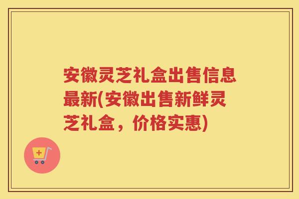 安徽灵芝礼盒出售信息新(安徽出售新鲜灵芝礼盒,价格实惠) 安徽灵芝礼盒出售信息新(安徽出售新鲜灵芝礼盒,价格实惠)