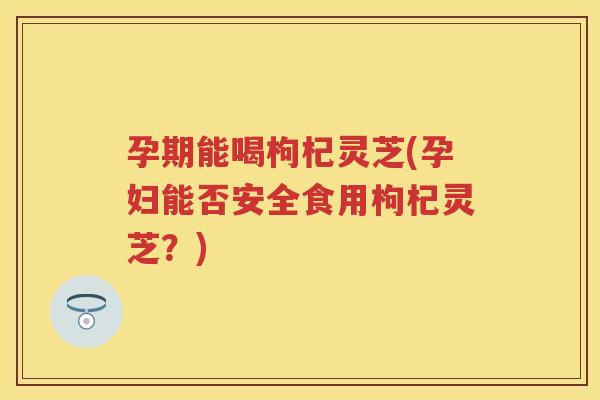 孕期能喝枸杞灵芝(孕妇能否安全食用枸杞灵芝？)