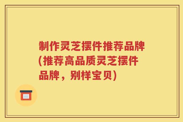 制作灵芝摆件推荐品牌(推荐高品质灵芝摆件品牌，别样宝贝)
