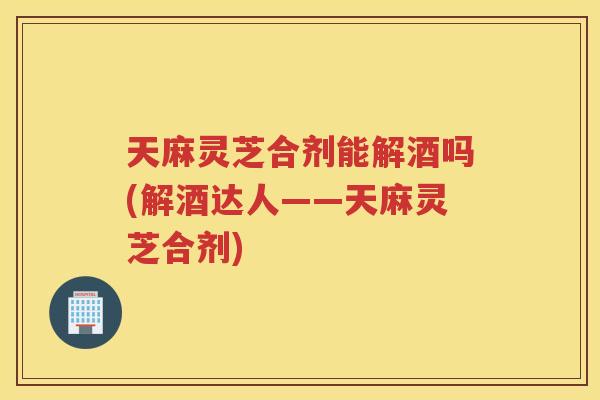 天麻灵芝合剂能解酒吗(解酒达人——天麻灵芝合剂) 天麻灵芝合剂能解酒吗(解酒达人——天麻灵芝合剂)