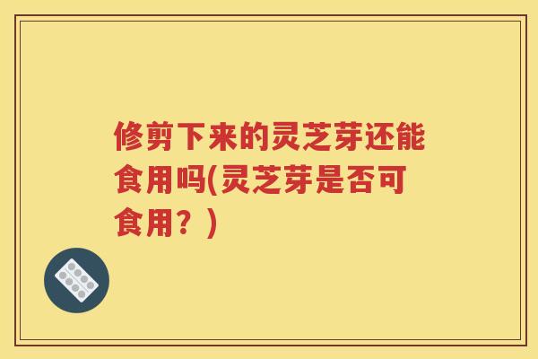 修剪下来的灵芝芽还能食用吗(灵芝芽是否可食用?) 修剪下来的灵芝芽还能食用吗(灵芝芽是否可食用?)