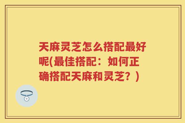 天麻灵芝怎么搭配好呢(佳搭配：如何正确搭配天麻和灵芝？)