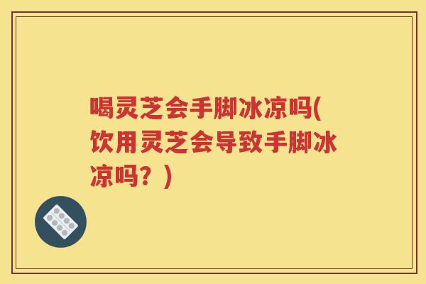 喝灵芝会手脚冰凉吗(饮用灵芝会导致手脚冰凉吗？)