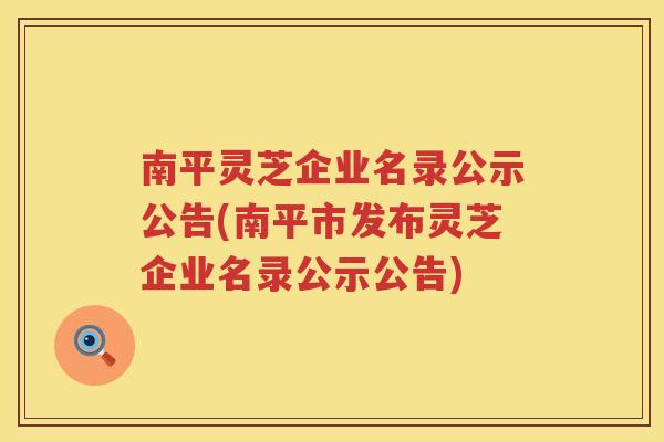 南平灵芝企业名录公示公告(南平市发布灵芝企业名录公示公告)