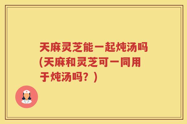 天麻灵芝能一起炖汤吗(天麻和灵芝可一同用于炖汤吗？)