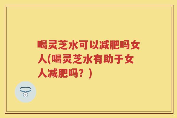 喝灵芝水可以吗女人(喝灵芝水有助于女人吗？)