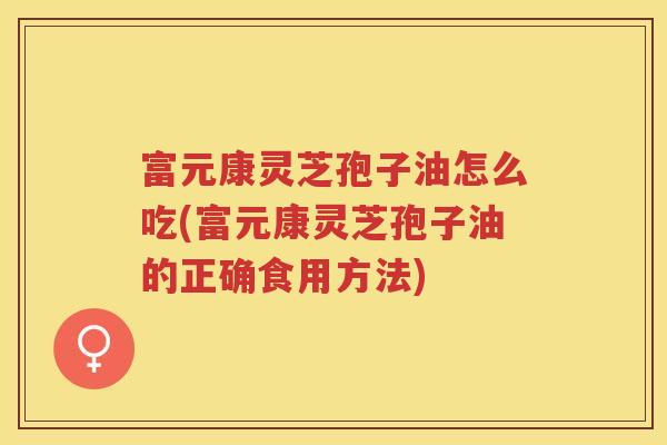 富元康灵芝孢子油怎么吃(富元康灵芝孢子油的正确食用方法)
