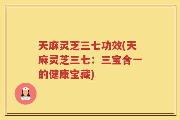 天麻灵芝三七功效(天麻灵芝三七：三宝合一的健康宝藏)