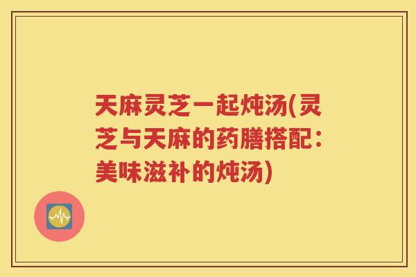 天麻灵芝一起炖汤(灵芝与天麻的药膳搭配：美味滋补的炖汤)