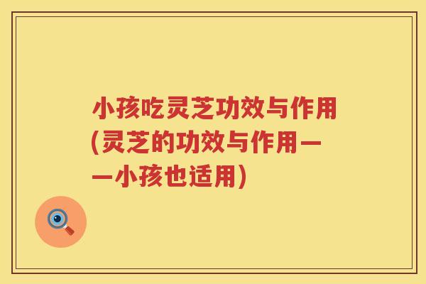 小孩吃灵芝功效与作用(灵芝的功效与作用——小孩也适用)