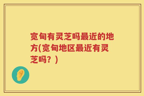 宽甸有灵芝吗近的地方(宽甸地区近有灵芝吗?) 宽甸有灵芝吗近的地方(宽甸地区近有灵芝吗?)