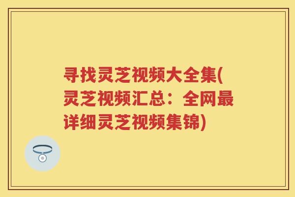 寻找灵芝视频大全集(灵芝视频汇总：全网详细灵芝视频集锦)