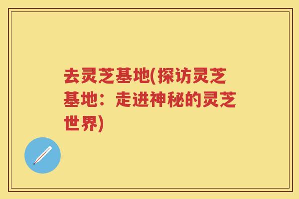 去灵芝基地(探访灵芝基地：走进神秘的灵芝世界)