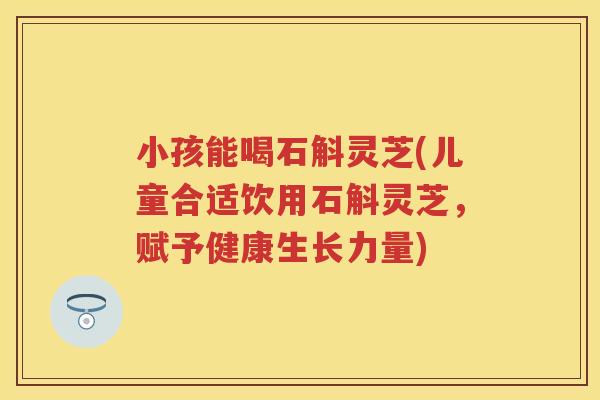 小孩能喝石斛灵芝(儿童合适饮用石斛灵芝,赋予健康生长力量) 小孩能喝石斛灵芝(儿童合适饮用石斛灵芝,赋予健康生长力量)