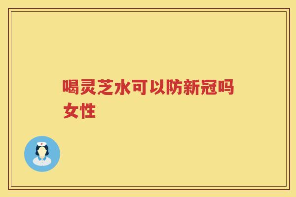 喝灵芝水可以防新冠吗女性