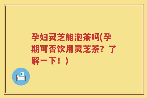 孕妇灵芝能泡茶吗(孕期可否饮用灵芝茶？了解一下！)