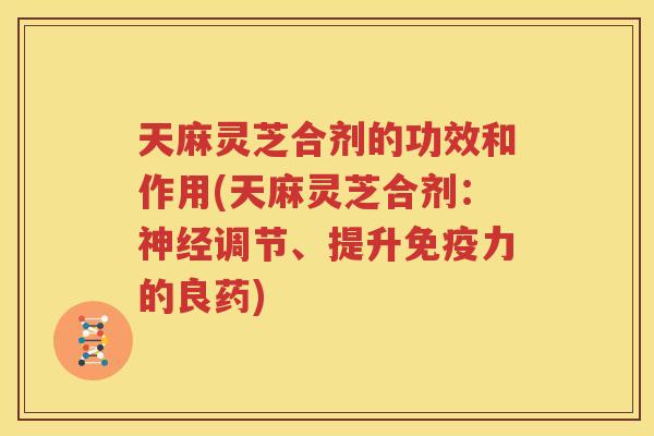天麻灵芝合剂的功效和作用(天麻灵芝合剂：调节、提升免疫力的良药)