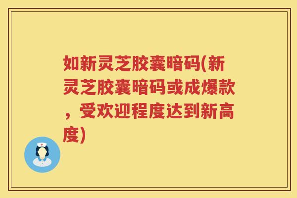 如新灵芝胶囊暗码(新灵芝胶囊暗码或成爆款，受欢迎程度达到新高度)
