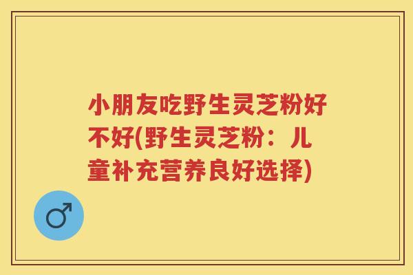 小朋友吃野生灵芝粉好不好(野生灵芝粉：儿童补充营养良好选择)