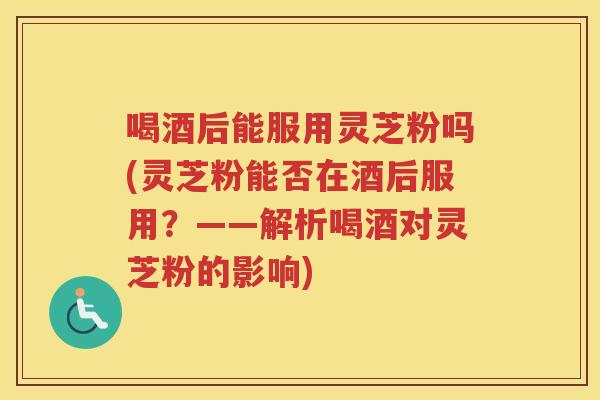 喝酒后能服用灵芝粉吗(灵芝粉能否在酒后服用？——解析喝酒对灵芝粉的影响)