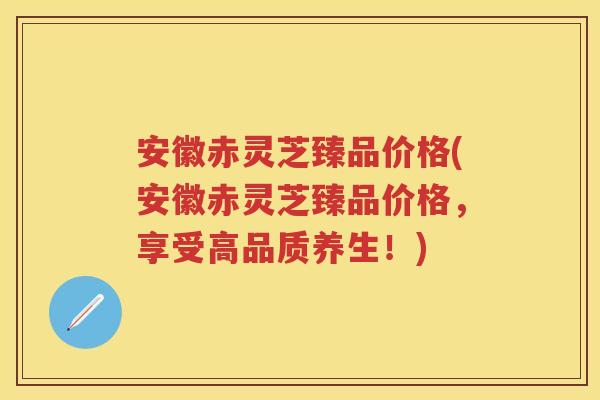 安徽赤灵芝臻品价格(安徽赤灵芝臻品价格,享受高品质养生!) 安徽赤灵芝臻品价格(安徽赤灵芝臻品价格,享受高品质养生!)