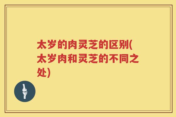 太岁的肉灵芝的区别(太岁肉和灵芝的不同之处) 太岁的肉灵芝的区别(太岁肉和灵芝的不同之处)