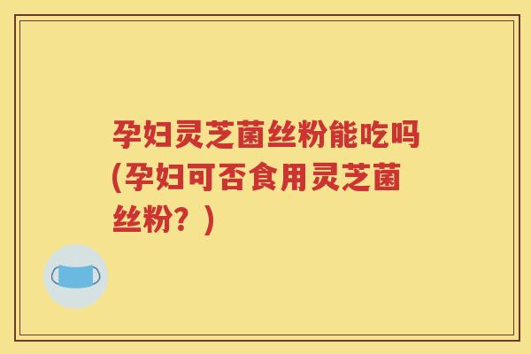孕妇灵芝菌丝粉能吃吗(孕妇可否食用灵芝菌丝粉？)