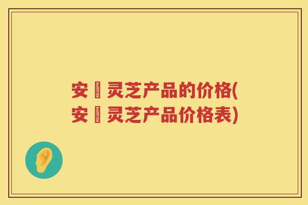 安恵灵芝产品的价格(安恵灵芝产品价格表)
